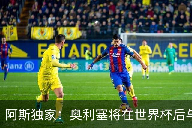 阿斯独家：奥利塞将在世界杯后与拜仁会面，皇马、巴黎等多队有意