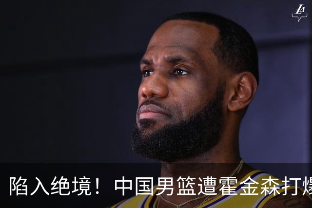 陷入绝境！中国男篮遭霍金森打爆 末轮不胜将无缘世界杯